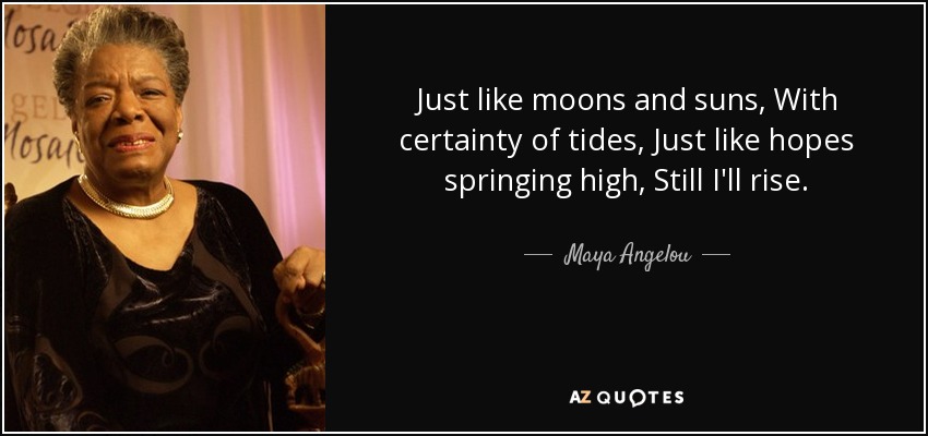 Just like moons and suns, With certainty of tides, Just like hopes springing high, Still I'll rise. - Maya Angelou