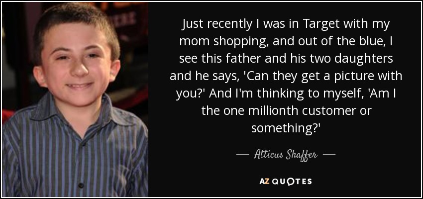 Just recently I was in Target with my mom shopping, and out of the blue, I see this father and his two daughters and he says, 'Can they get a picture with you?' And I'm thinking to myself, 'Am I the one millionth customer or something?' - Atticus Shaffer