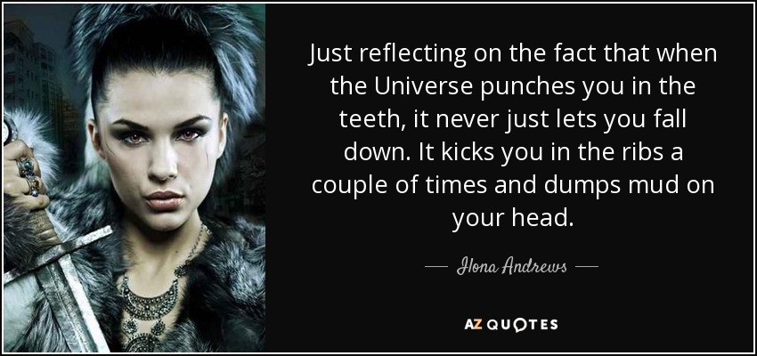 Just reflecting on the fact that when the Universe punches you in the teeth, it never just lets you fall down. It kicks you in the ribs a couple of times and dumps mud on your head. - Ilona Andrews