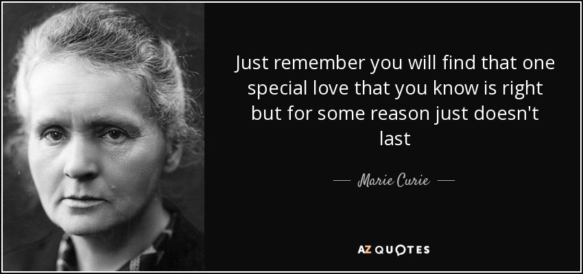 Just remember you will find that one special love that you know is right but for some reason just doesn't last - Marie Curie