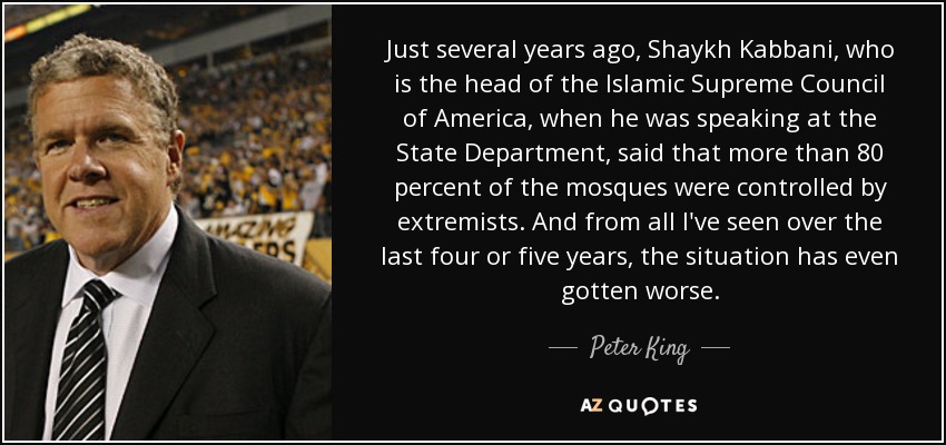 Just several years ago, Shaykh Kabbani, who is the head of the Islamic Supreme Council of America, when he was speaking at the State Department, said that more than 80 percent of the mosques were controlled by extremists. And from all I've seen over the last four or five years, the situation has even gotten worse. - Peter King