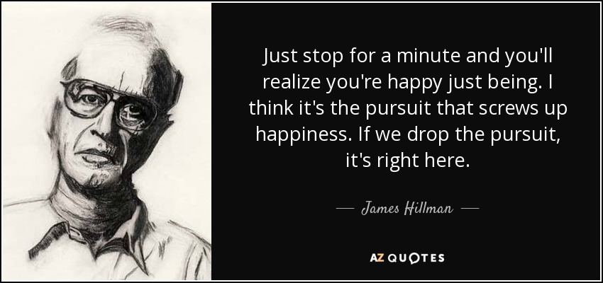 Just stop for a minute and you'll realize you're happy just being. I think it's the pursuit that screws up happiness. If we drop the pursuit, it's right here. - James Hillman
