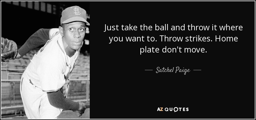 Just take the ball and throw it where you want to. Throw strikes. Home plate don't move. - Satchel Paige