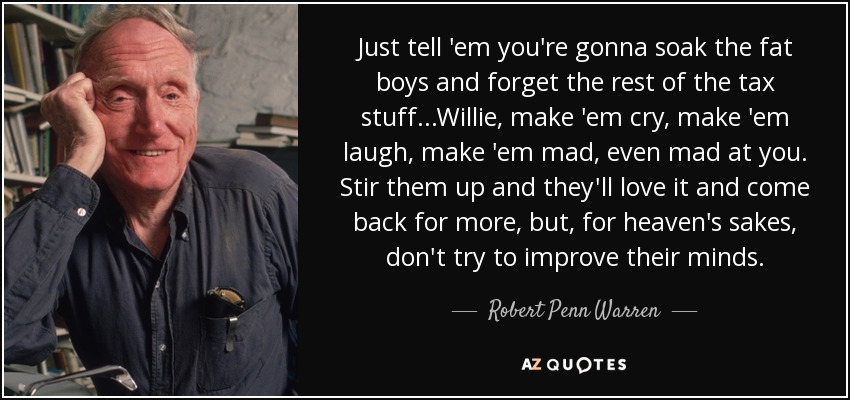 Just tell 'em you're gonna soak the fat boys and forget the rest of the tax stuff...Willie, make 'em cry, make 'em laugh, make 'em mad, even mad at you. Stir them up and they'll love it and come back for more, but, for heaven's sakes, don't try to improve their minds. - Robert Penn Warren