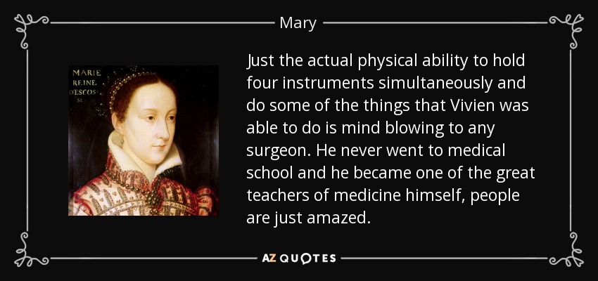 Just the actual physical ability to hold four instruments simultaneously and do some of the things that Vivien was able to do is mind blowing to any surgeon. He never went to medical school and he became one of the great teachers of medicine himself, people are just amazed. - Mary, Queen of Scots
