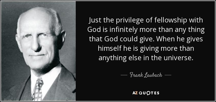 Just the privilege of fellowship with God is infinitely more than any thing that God could give. When he gives himself he is giving more than anything else in the universe. - Frank Laubach