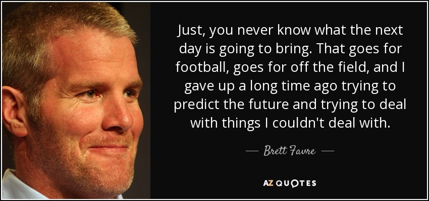 Just, you never know what the next day is going to bring. That goes for football, goes for off the field, and I gave up a long time ago trying to predict the future and trying to deal with things I couldn't deal with. - Brett Favre