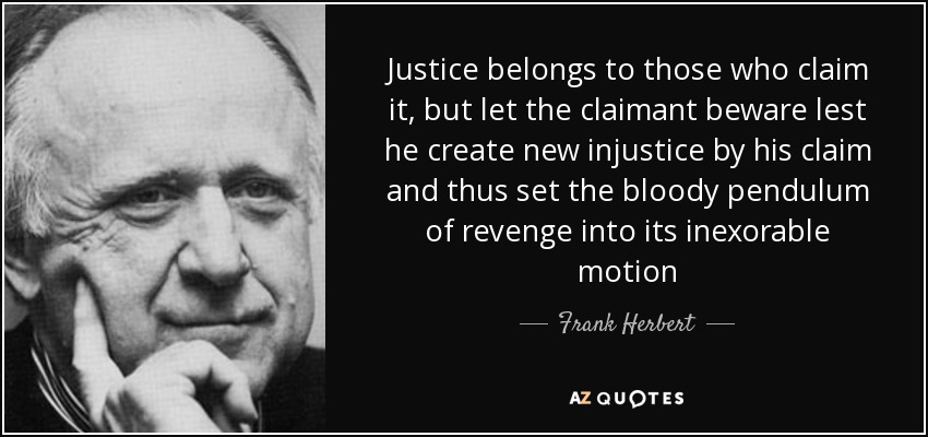 Justice belongs to those who claim it, but let the claimant beware lest he create new injustice by his claim and thus set the bloody pendulum of revenge into its inexorable motion - Frank Herbert