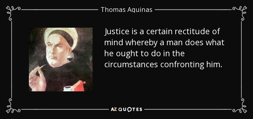 Justice is a certain rectitude of mind whereby a man does what he ought to do in the circumstances confronting him. - Thomas Aquinas