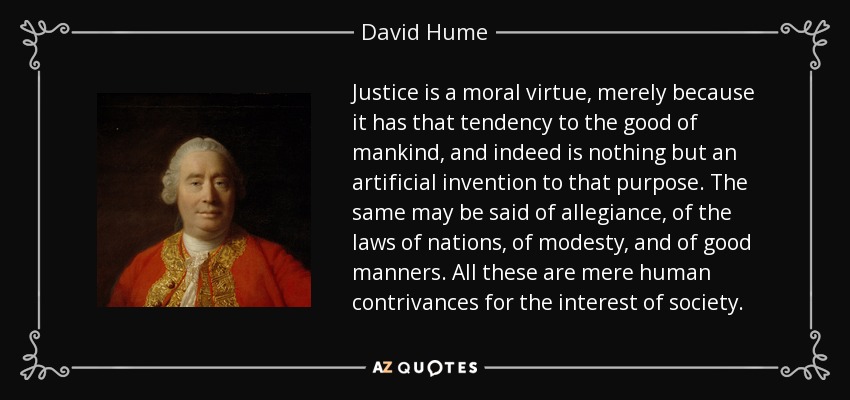 Justice is a moral virtue, merely because it has that tendency to the good of mankind, and indeed is nothing but an artificial invention to that purpose. The same may be said of allegiance, of the laws of nations, of modesty, and of good manners. All these are mere human contrivances for the interest of society. - David Hume