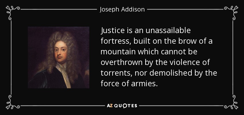 Justice is an unassailable fortress, built on the brow of a mountain which cannot be overthrown by the violence of torrents, nor demolished by the force of armies. - Joseph Addison