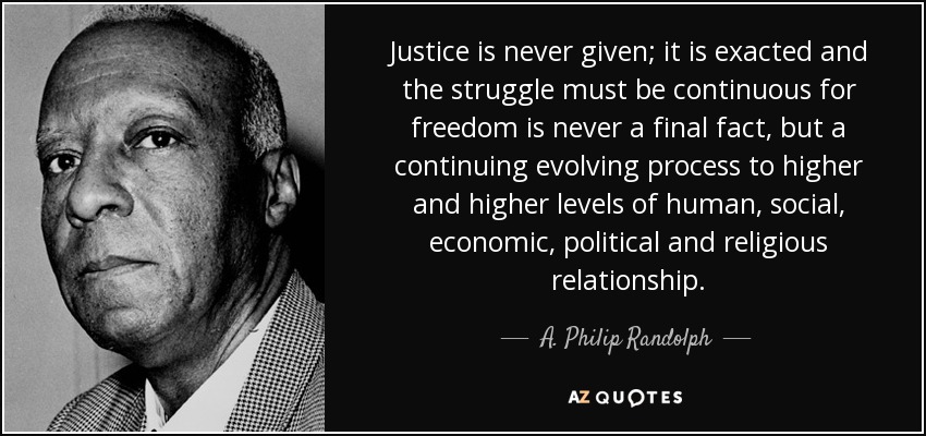 Justice is never given; it is exacted and the struggle must be continuous for freedom is never a final fact, but a continuing evolving process to higher and higher levels of human, social, economic, political and religious relationship. - A. Philip Randolph