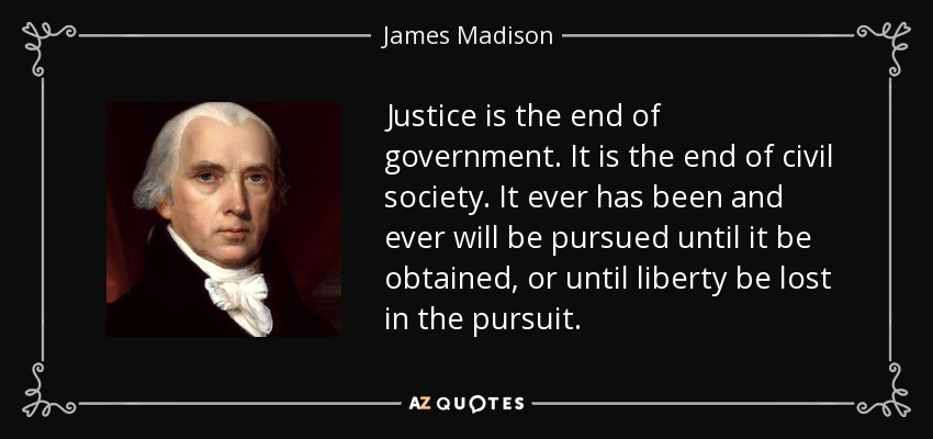 Justice is the end of government. It is the end of civil society. It ever has been and ever will be pursued until it be obtained, or until liberty be lost in the pursuit. - James Madison