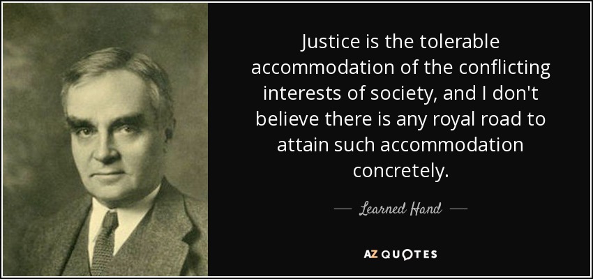 Justice is the tolerable accommodation of the conflicting interests of society, and I don't believe there is any royal road to attain such accommodation concretely. - Learned Hand