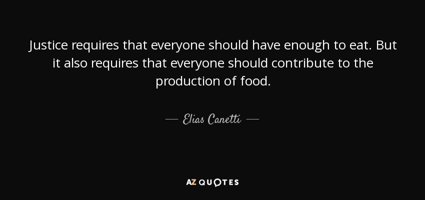 Justice requires that everyone should have enough to eat. But it also requires that everyone should contribute to the production of food. - Elias Canetti