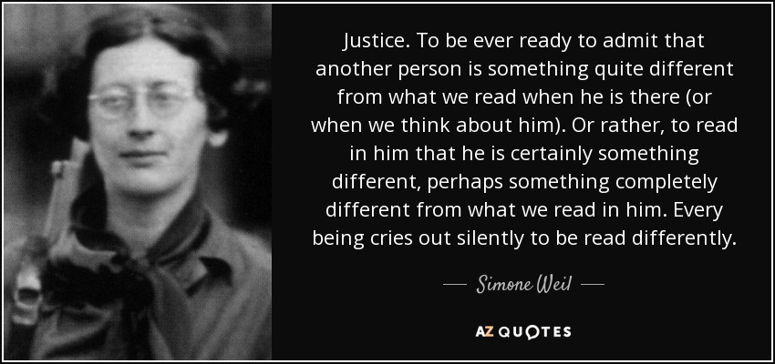Justice. To be ever ready to admit that another person is something quite different from what we read when he is there (or when we think about him). Or rather, to read in him that he is certainly something different, perhaps something completely different from what we read in him. Every being cries out silently to be read differently. - Simone Weil