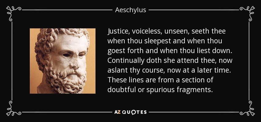 Justice, voiceless, unseen, seeth thee when thou sleepest and when thou goest forth and when thou liest down. Continually doth she attend thee, now aslant thy course, now at a later time. These lines are from a section of doubtful or spurious fragments. - Aeschylus