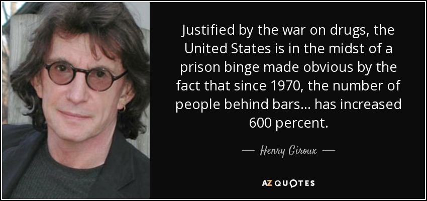 Justified by the war on drugs, the United States is in the midst of a prison binge made obvious by the fact that since 1970, the number of people behind bars... has increased 600 percent. - Henry Giroux