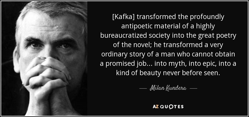[Kafka] transformed the profoundly antipoetic material of a highly bureaucratized society into the great poetry of the novel; he transformed a very ordinary story of a man who cannot obtain a promised job . . . into myth, into epic, into a kind of beauty never before seen. - Milan Kundera