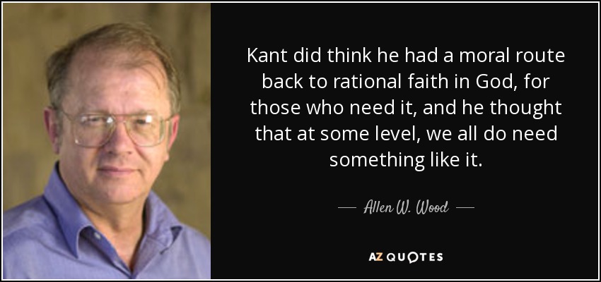 Kant did think he had a moral route back to rational faith in God, for those who need it, and he thought that at some level, we all do need something like it. - Allen W. Wood