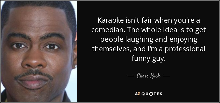 Karaoke isn't fair when you're a comedian. The whole idea is to get people laughing and enjoying themselves, and I'm a professional funny guy. - Chris Rock