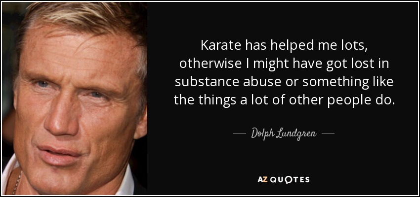 Karate has helped me lots, otherwise I might have got lost in substance abuse or something like the things a lot of other people do. - Dolph Lundgren