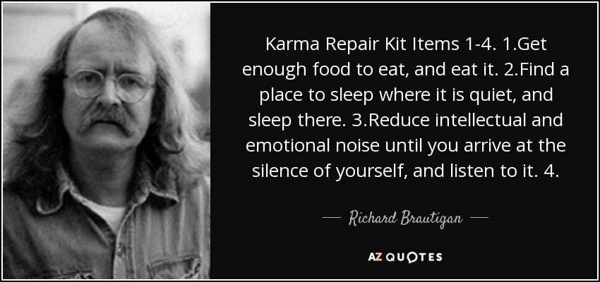 Karma Repair Kit Items 1-4. 1.Get enough food to eat, and eat it. 2.Find a place to sleep where it is quiet, and sleep there. 3.Reduce intellectual and emotional noise until you arrive at the silence of yourself, and listen to it. 4. - Richard Brautigan