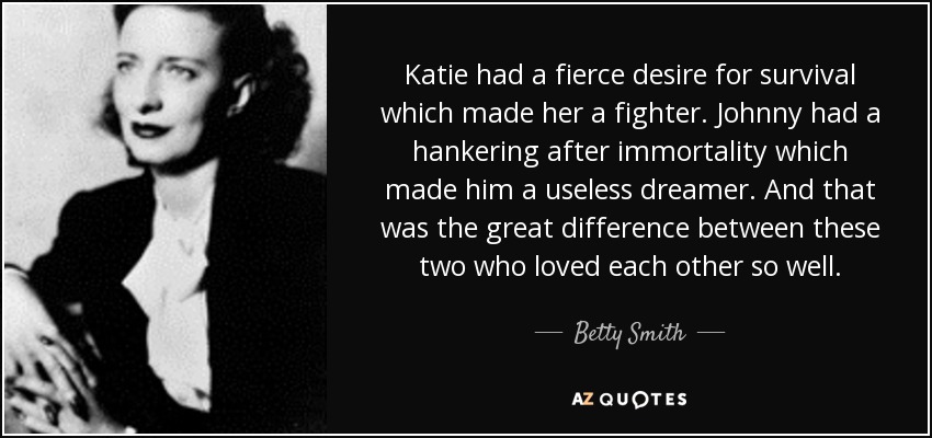 Katie had a fierce desire for survival which made her a fighter. Johnny had a hankering after immortality which made him a useless dreamer. And that was the great difference between these two who loved each other so well. - Betty Smith
