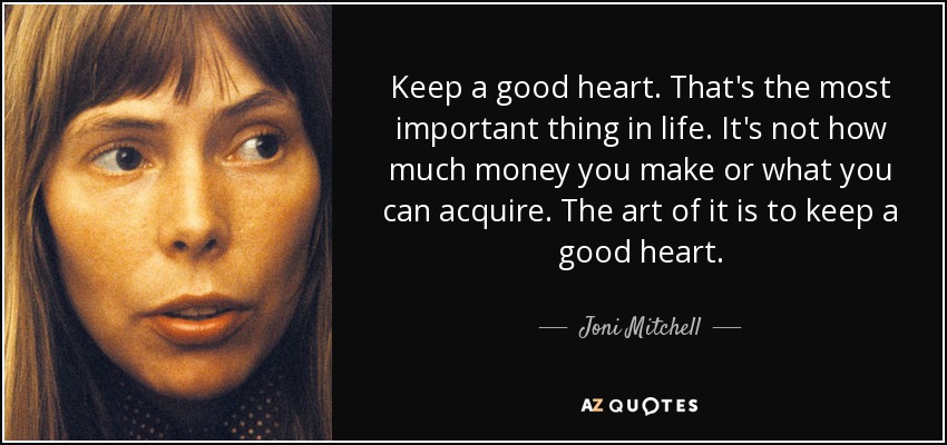 Keep a good heart. That's the most important thing in life. It's not how much money you make or what you can acquire. The art of it is to keep a good heart. - Joni Mitchell