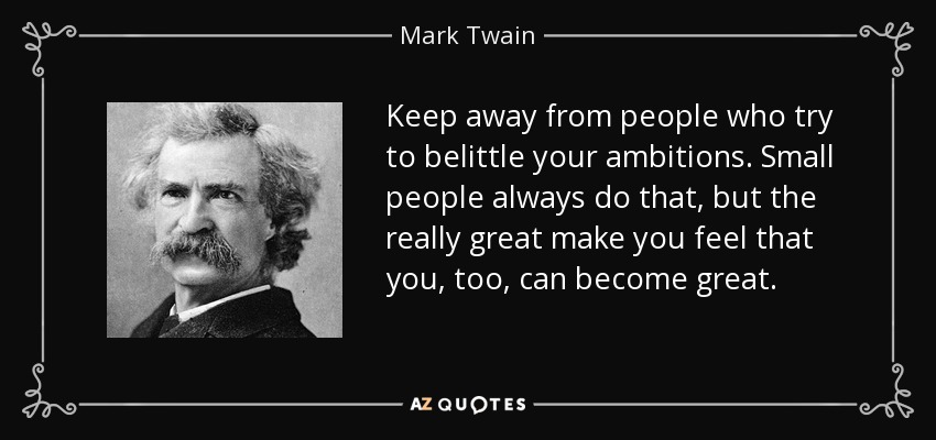 Keep away from people who try to belittle your ambitions. Small people always do that, but the really great make you feel that you, too, can become great. - Mark Twain