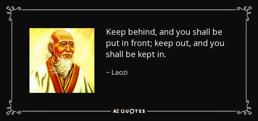 Keep behind, and you shall be put in front; keep out, and you shall be kept in. - Laozi