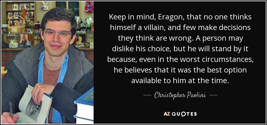 Keep in mind, Eragon, that no one thinks himself a villain, and few make decisions they think are wrong. A person may dislike his choice, but he will stand by it because, even in the worst circumstances, he believes that it was the best option available to him at the time. - Christopher Paolini