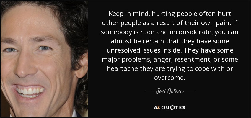 Keep in mind, hurting people often hurt other people as a result of their own pain. If somebody is rude and inconsiderate, you can almost be certain that they have some unresolved issues inside. They have some major problems, anger, resentment, or some heartache they are trying to cope with or overcome. - Joel Osteen