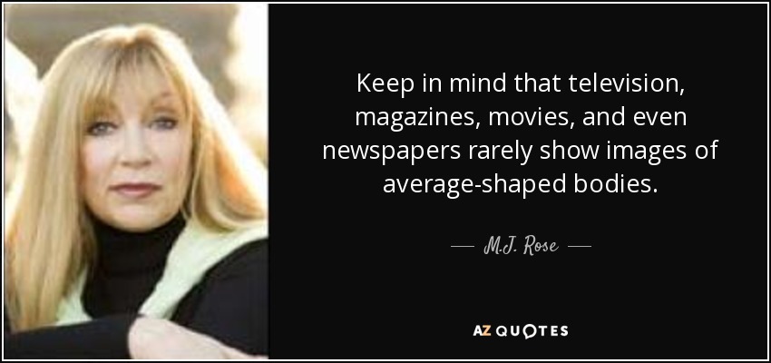 Keep in mind that television, magazines, movies, and even newspapers rarely show images of average-shaped bodies. - M.J. Rose