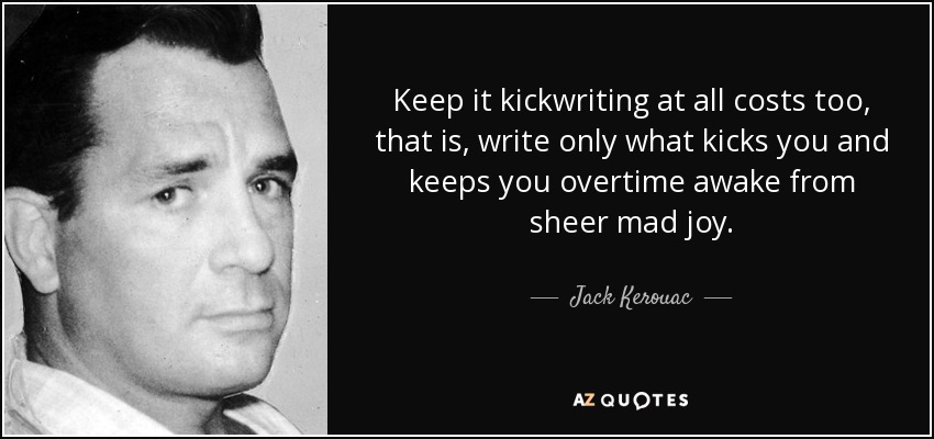 Keep it kickwriting at all costs too, that is, write only what kicks you and keeps you overtime awake from sheer mad joy. - Jack Kerouac