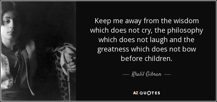 Keep me away from the wisdom which does not cry, the philosophy which does not laugh and the greatness which does not bow before children. - Khalil Gibran
