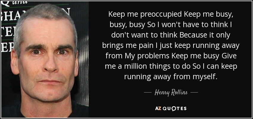Keep me preoccupied Keep me busy, busy, busy So I won't have to think I don't want to think Because it only brings me pain I just keep running away from My problems Keep me busy Give me a million things to do So I can keep running away from myself. - Henry Rollins