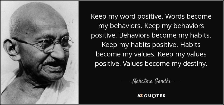 Keep my word positive. Words become my behaviors. Keep my behaviors positive. Behaviors become my habits. Keep my habits positive. Habits become my values. Keep my values positive. Values become my destiny. - Mahatma Gandhi
