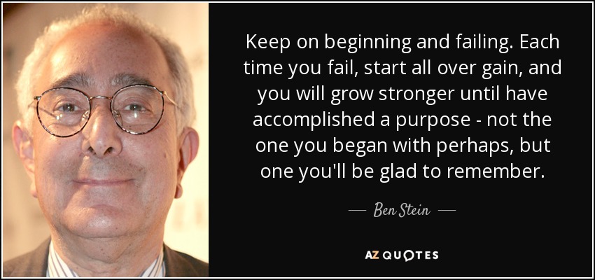 Keep on beginning and failing. Each time you fail, start all over gain, and you will grow stronger until have accomplished a purpose - not the one you began with perhaps, but one you'll be glad to remember. - Ben Stein