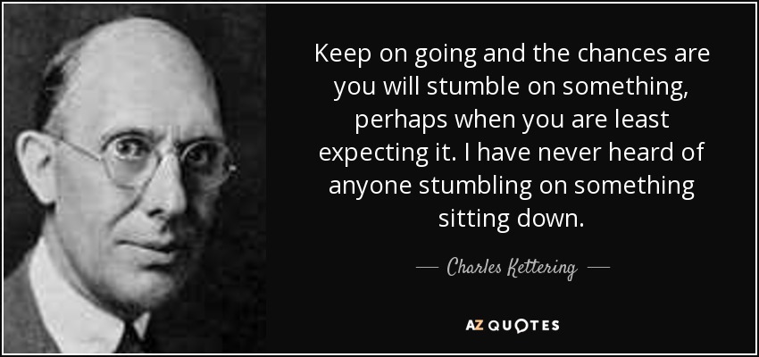 Keep on going and the chances are you will stumble on something, perhaps when you are least expecting it. I have never heard of anyone stumbling on something sitting down. - Charles Kettering