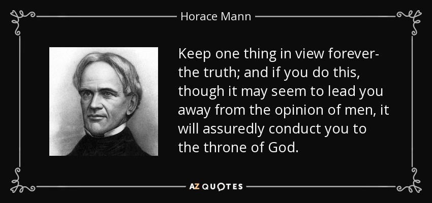 Keep one thing in view forever- the truth; and if you do this, though it may seem to lead you away from the opinion of men, it will assuredly conduct you to the throne of God. - Horace Mann
