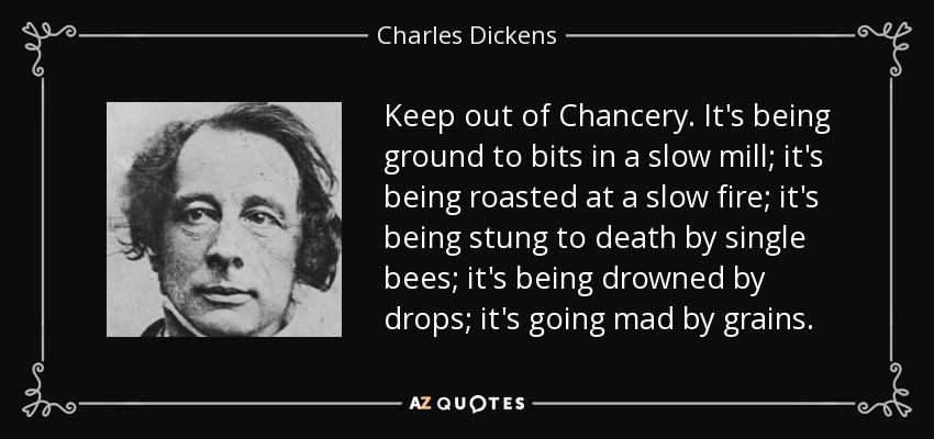 Keep out of Chancery. It's being ground to bits in a slow mill; it's being roasted at a slow fire; it's being stung to death by single bees; it's being drowned by drops; it's going mad by grains. - Charles Dickens