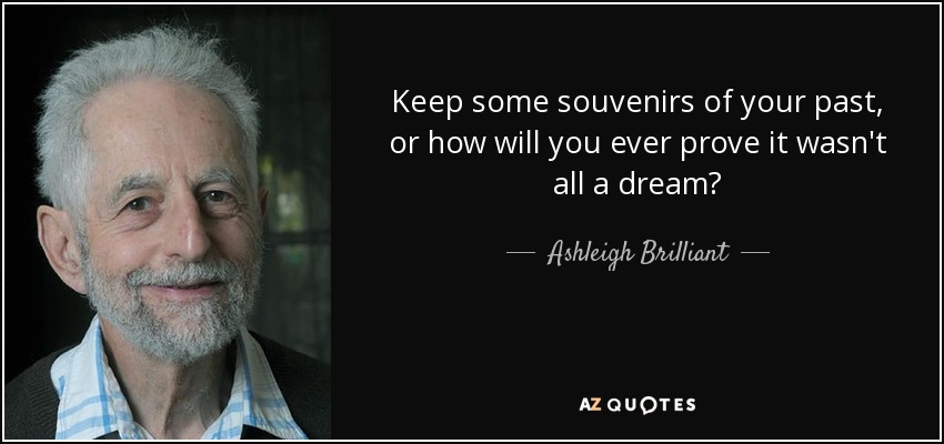 Keep some souvenirs of your past, or how will you ever prove it wasn't all a dream? - Ashleigh Brilliant