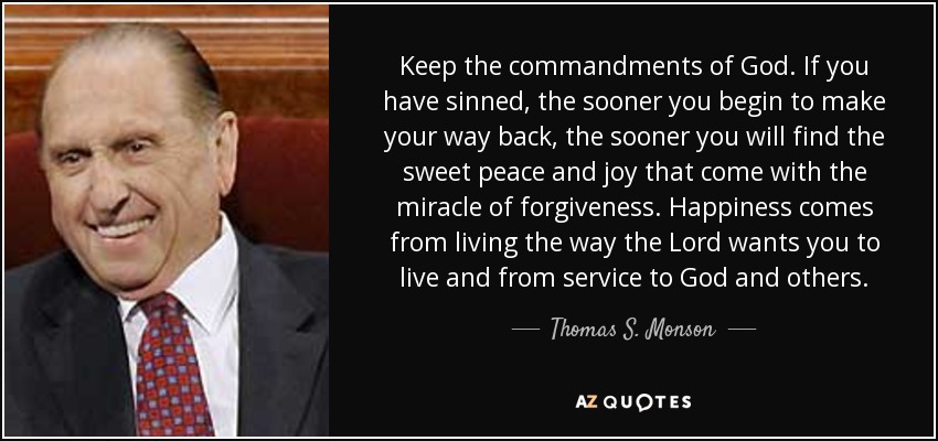 Keep the commandments of God. If you have sinned, the sooner you begin to make your way back, the sooner you will find the sweet peace and joy that come with the miracle of forgiveness. Happiness comes from living the way the Lord wants you to live and from service to God and others. - Thomas S. Monson