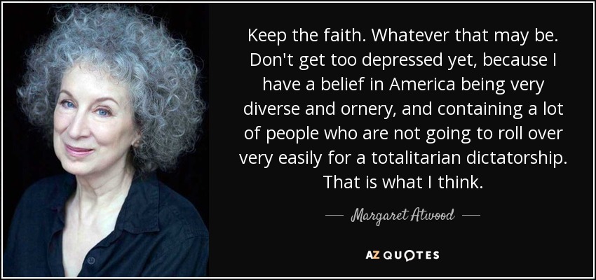 Keep the faith. Whatever that may be. Don't get too depressed yet, because I have a belief in America being very diverse and ornery, and containing a lot of people who are not going to roll over very easily for a totalitarian dictatorship. That is what I think. - Margaret Atwood