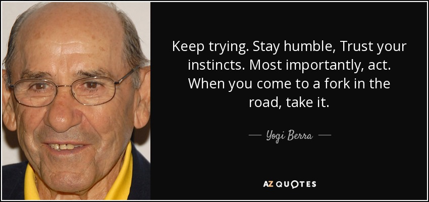Keep trying. Stay humble, Trust your instincts. Most importantly, act. When you come to a fork in the road, take it. - Yogi Berra