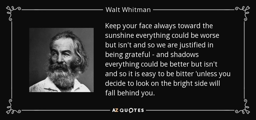 Keep your face always toward the sunshine everything could be worse but isn't and so we are justified in being grateful - and shadows everything could be better but isn't and so it is easy to be bitter 'unless you decide to look on the bright side will fall behind you. - Walt Whitman