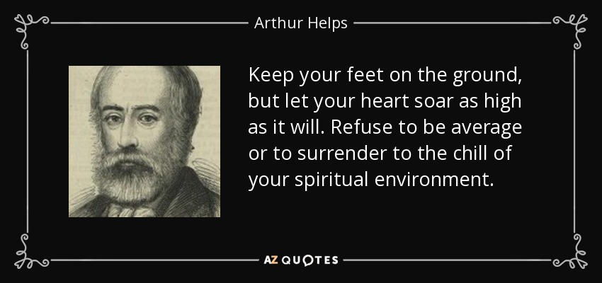 Keep your feet on the ground, but let your heart soar as high as it will. Refuse to be average or to surrender to the chill of your spiritual environment. - Arthur Helps