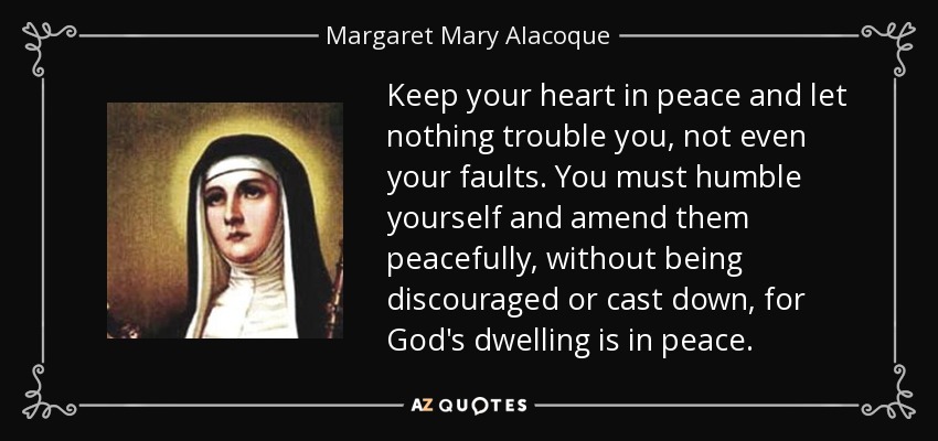 Keep your heart in peace and let nothing trouble you, not even your faults. You must humble yourself and amend them peacefully, without being discouraged or cast down, for God's dwelling is in peace. - Margaret Mary Alacoque