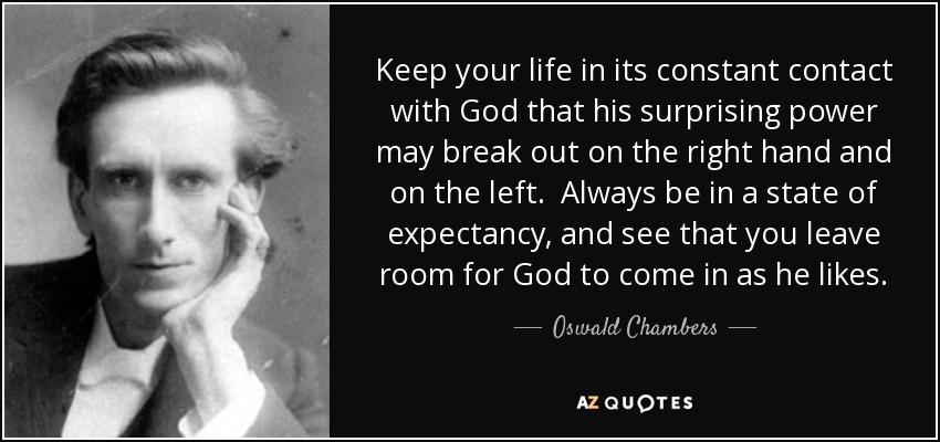 Keep your life in its constant contact with God that his surprising power may break out on the right hand and on the left. Always be in a state of expectancy, and see that you leave room for God to come in as he likes. - Oswald Chambers